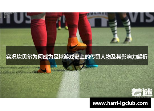 实况坎贝尔为何成为足球游戏史上的传奇人物及其影响力解析 实况坎贝尔为何成为足球游戏史上的传奇人物及其影响力解析