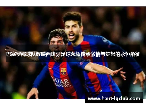 巴塞罗那球队辉映西班牙足球荣耀传承激情与梦想的永恒象征 巴塞罗那球队辉映西班牙足球荣耀传承激情与梦想的永恒象征