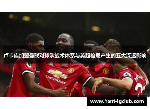卢卡库加盟曼联对球队战术体系与英超格局产生的五大深远影响 卢卡库加盟曼联对球队战术体系与英超格局产生的五大深远影响