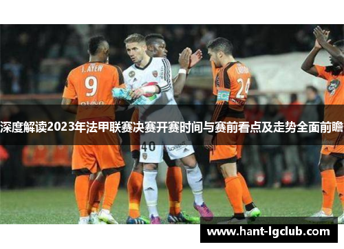 深度解读2023年法甲联赛决赛开赛时间与赛前看点及走势全面前瞻 深度解读2023年法甲联赛决赛开赛时间与赛前看点及走势全面前瞻