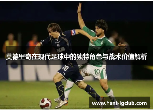 莫德里奇在现代足球中的独特角色与战术价值解析 莫德里奇在现代足球中的独特角色与战术价值解析