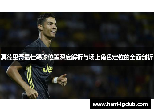 莫德里奇最佳踢球位置深度解析与场上角色定位的全面剖析