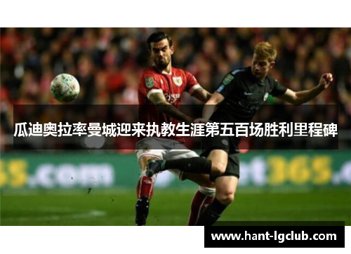 瓜迪奥拉率曼城迎来执教生涯第五百场胜利里程碑