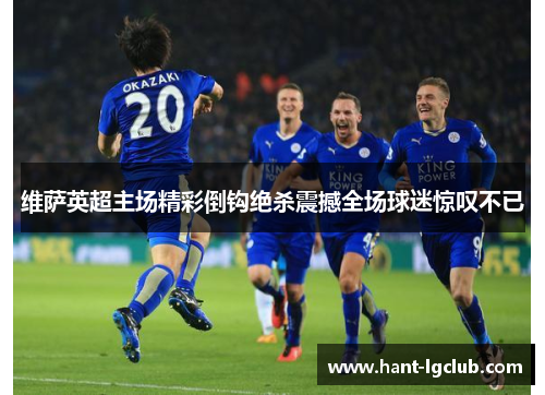 维萨英超主场精彩倒钩绝杀震撼全场球迷惊叹不已